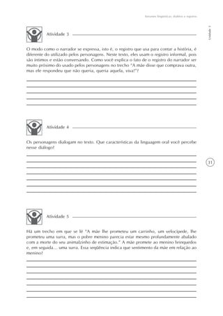 Variantes lingüísticas: dialetos e registros




                                                                                                             Unidade 1
          Atividade 3


O modo como o narrador se expressa, isto é, o registro que usa para contar a história, é
diferente do utilizado pelos personagens. Neste texto, eles usam o registro informal, pois
são íntimos e estão conversando. Como você explica o fato de o registro do narrador ser
muito próximo do usado pelos personagens no trecho “A mãe disse que comprava outra,
mas ele respondeu que não queria, queria aquela, viva!”?




          Atividade 4


Os personagens dialogam no texto. Que características da linguagem oral você percebe
nesse diálogo?


                                                                                                             31




          Atividade 5


Há um trecho em que se lê “A mãe lhe prometeu um carrinho, um velocípede, lhe
prometeu uma surra, mas o pobre menino parecia estar mesmo profundamente abalado
com a morte do seu animalzinho de estimação.” A mãe promete ao menino brinquedos
e, em seguida... uma surra. Essa seqüência indica que sentimento da mãe em relação ao
menino?
 