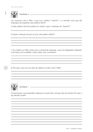 Uma fábula moderna
Aula 6




                     Atividade 6


         Ao conversar com o filho, o pai usa a palavra “funeral”, e o narrador avisa que ele
         empregou de propósito uma palavra difícil.
         a) Que palavra fácil ele poderia ter usado e que é sinônimo de “funeral”?



         b) Qual a intenção do pai ao usar uma palavra difícil?




         c) Ao explicar ao filho como seria o funeral da tartaruga, o pai usa linguagem coloquial,
         com marcas de oralidade. Quais delas você reconhece?




32       d) Por que o pai usa esse tipo de registro ao falar com o filho?




                     Atividade 7


         O funeral que o pai pretendia organizar era parecido com que tipo de evento? Por que o
         pai decidiu assim?




                                                                              AAA 1 - Linguagem e Cultura
 