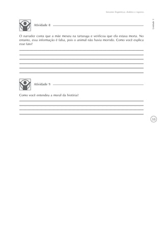 Variantes lingüísticas: dialetos e registros




                                                                                                         Unidade 1
         Atividade 8


O narrador conta que a mãe mexeu na tartaruga e verificou que ela estava morta. No
entanto, essa informação é falsa, pois o animal não havia morrido. Como você explica
esse fato?




         Atividade 9


Como você entendeu a moral da história?




                                                                                                         33
 