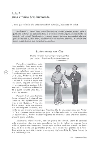 Aula 7
     Uma crônica bem-humorada

     O texto que você vai ler é uma crônica bem-humorada, publicada em jornal.


          Atualmente, a crônica é um gênero literário que explora qualquer assunto, princi-
      palmente os temas do cotidiano. Nela o cronista comenta algum acontecimento ou
      situação real e atual. Geralmente as crônicas são escritas para serem publicadas em
      jornais e revistas e, mais tarde, podem ou não ser reunidas em livro. A crônica tem
      como característica o tom humorístico ou crítico.




                                Santos nomes em vãos
                         Drama verídico e gerado por virgulazinhas
                         mal postas, cúmplices de tantas reticências
                                                        Raul Drewnick

           Praxedes é gramático. Aris-
     tarco também. Com esses nomes
     não podiam ser cantores de rock.
     Os dois trabalham num jornal –
34   Praxedes despacha as questiúncu-
     las à tarde, Aristarco à noite. Um
     jamais concordou com uma vírgu-
     la sequer do outro e é lógico que
     seja assim. Seguem correntes di-
     versas. A gramática tem isso: é de-
     mocrática. Permitindo mil versões,
     dá a quem sustenta uma delas o
     prazer de vencer.
           Praxedes é um santo homem,
     Aristarco também. Assinam listas,
     compram rifas, ajudam quem pre-
     cisa. E são educados. A voz dos
     dois é mansa, quase um sussurro.
     Mas que ninguém se atreva a dis-
     cordar de um pronome colocado por Praxedes. Ou de uma crase posta por Aristar-
     co. Se a conversa ameaça escorregar para os verbos defectivos ou para as partícu-
     las apassivadoras, melhor escapar enquanto dá. Porque aí cada um deles desanda
     a bramir como um leão.
          Adversários inconciliáveis, têm um ponto em comum, além da obsessão
     pela gramática: não são nada populares. Na frente deles, as pessoas ficam
     inibidas, quase não conversam. Porque nunca sabem se dizem bom-dia ou bons-
     dias, se meio quilo são quinhentos gramas ou é quinhentas gramas, se é meio-
     dia e meio ou meio-dia e meia, se nasceram em Santa Rita do Passa Quatro ou
     dos Passam Quatro.

                                                                         AAA 1 - Linguagem e Cultura
 