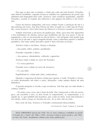 Variantes lingüísticas: dialetos e registros




                                                                                                                Unidade 1
     Para que os dois não se matem, o chefe pôs cada um num horário. Praxedes,
mais liberal (vendilhão, segundo Aristarco) trabalha nos suplementos do jornal, que
admitem uma linguagem mais solta. Aristarco, mais ortodoxo (quadradão, segundo
Praxedes), assume as vírgulas dos editoriais e das páginas de política e de econo-
mia.
      Cartas de leitores indignados com erros sempre foram a satisfação de um e a
desconfiança do outro. Este João Pereira da Silva só pode ser o alter ego do Praxe-
des, rosna Aristarco. Este Carlos Jonas da Silveira é o Aristarco cuspido e escarrado.
     Sempre estiveram a um passo do quebra-pau. Hoje, para festa dos ignorantes
e dos mutiladores do idioma, parece que finalmente vão dar esse passo. É dia de
pagamento e eles se encontraram na fila do banco. Um intrigante vem pondo fogo
nos dois há já um mês e agora ninguém duvida: nunca saberemos quem é o melhor
gramático, mas hoje vamos descobrir quem é mais eficiente no braço.
     Aristarco toma a iniciativa. Avança e despeja:
     – Seu patife, biltre, poltrão, pusilânime.
     Praxedes responde à altura:
     – Seu panaca, almofadinha, calhorda, caguincha.
     Aristarco mete o dedo no nariz de Praxedes:
     – É a vossa genitora!
     Praxedes toca o dedo no nariz de Aristarco:
                                                                                                                35
     – É a sua mãe!
     Engalfinham-se, rolam pelo chão, esmurram-se.
     Quando o segurança do banco chega para apartar, é tarde. Praxedes e Aristar-
co estão desmaiados um sobre o outro, abraçados, como amigos depois de uma
bebedeira.
    O guarda pergunta à torcida o que aconteceu. Um boy que viu tudo desde o
começo explica:
      – Pra mim, esses caras não é bom da bola. Eles começaram a falá em estran-
gero, um estranhô o otro, os dois foram se esquentando, se esquentando, e aí
aquele ali, ó, que também fala brasileiro, pôs a mãe no meio. Levô uma bolacha e
ficô doido, enfiô o braço no focinho do otro. Aí os dois rolô no chão.
     Para sorte do boy, Aristarco e Praxedes continuavam desacordados.
                                                  In O Estado de S. Paulo, “Caderno 2”, 6/mar/88.



     RAUL DREWNICK nasceu em 1938. Aos 21 anos começou a trabalhar no jornal
 O Estado de S. Paulo. De 1986 a 1991, escreveu crônicas nesse jornal e, em 1992,
 na Veja São Paulo. Atualmente colabora em várias publicações.
 
