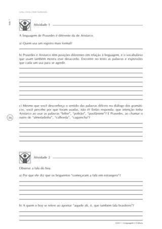 Uma crônica bem humorada
Aula 7




                     Atividade 1


         A linguagem de Praxedes é diferente da de Aristarco.

         a) Quem usa um registro mais formal?


         b) Praxedes e Aristarco têm posições diferentes em relação à linguagem, e o vocabulário
         que usam também mostra esse desacordo. Encontre no texto as palavras e expressões
         que cada um usa para se agredir.




         c) Mesmo que você desconheça o sentido das palavras difíceis no diálogo dos gramáti-
         cos, você percebe por que foram usadas, não é? Então responda: que intenção tinha
         Aristarco ao usar as palavras “biltre”, “poltrão”, “pusilânime”? E Praxedes, ao chamar o
36       outro de “almofadinha”, “calhorda”, “caguincha”?




                     Atividade 2


         Observe a fala do boy.

         a) Por que ele diz que os briguentos “começaram a falá em estrangero”?




         b) A quem o boy se refere ao apontar “aquele ali, ó, que também fala brasileiro”?




                                                                             AAA 1 - Linguagem e Cultura
 
