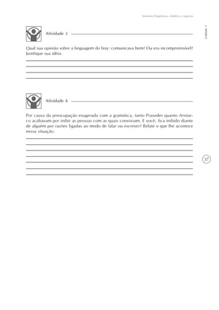 Variantes lingüísticas: dialetos e registros




                                                                                                          Unidade 1
         Atividade 3


Qual sua opinião sobre a linguagem do boy: comunicava bem? Ou era incompreensível?
Justifique sua idéia.




         Atividade 4


Por causa da preocupação exagerada com a gramática, tanto Praxedes quanto Aristar-
co acabavam por inibir as pessoas com as quais conviviam. E você, fica inibido diante
de alguém por razões ligadas ao modo de falar ou escrever? Relate o que lhe acontece
nessa situação.




                                                                                                          37
 