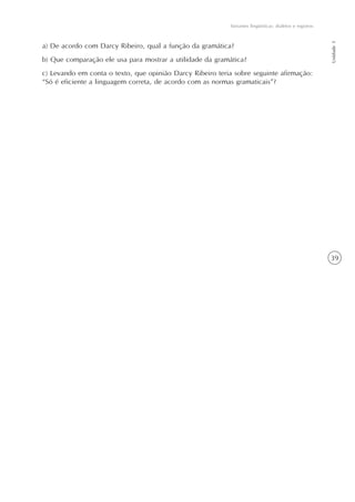 Variantes lingüísticas: dialetos e registros




                                                                                                          Unidade 1
a) De acordo com Darcy Ribeiro, qual a função da gramática?
b) Que comparação ele usa para mostrar a utilidade da gramática?
c) Levando em conta o texto, que opinião Darcy Ribeiro teria sobre seguinte afirmação:
“Só é eficiente a linguagem correta, de acordo com as normas gramaticais”?




                                                                                                          39
 