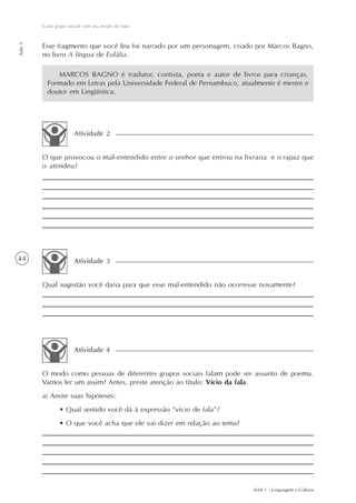 Cada grupo social com seu modo de falar
Aula 1




         Esse fragmento que você leu foi narrado por um personagem, criado por Marcos Bagno,
         no livro A língua de Eulália.

              MARCOS BAGNO é tradutor, contista, poeta e autor de livros para crianças.
           Formado em Letras pela Universidade Federal de Pernambuco, atualmente é mestre e
           doutor em Lingüística.




                       Atividade 2


         O que provocou o mal-entendido entre o senhor que entrou na livraria e o rapaz que
         o atendeu?




44                     Atividade 3


         Qual sugestão você daria para que esse mal-entendido não ocorresse novamente?




                       Atividade 4


         O modo como pessoas de diferentes grupos sociais falam pode ser assunto de poema.
         Vamos ler um assim? Antes, preste atenção ao título: Vício da fala.
         a) Anote suas hipóteses:
                • Qual sentido você dá à expressão “vício de fala”?
                • O que você acha que ele vai dizer em relação ao tema?




                                                                          AAA 1 - Linguagem e Cultura
 