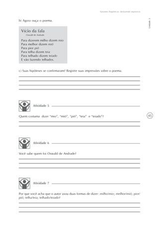 Variantes lingüísticas: desfazendo equívocos




                                                                                                        Unidade 2
b) Agora ouça o poema.


 Vício da fala
     Oswald de Andrade

 Para dizerem milho dizem mio
 Para melhor dizem mió
 Para pior pió
 Para telha dizem teia
 Para telhado dizem teiado
 E vão fazendo telhados.


c) Suas hipóteses se confirmaram? Registre suas impressões sobre o poema.




           Atividade 5


Quem costuma dizer “mio”, “mió”, “pió”, “teia” e “teiado”?                                              45




           Atividade 6


Você sabe quem foi Oswald de Andrade?




           Atividade 7


Por que você acha que o autor usou duas formas de dizer: milho/mio; melhor/mió; pior/
pió; telha/teia; telhado/teiado?
 