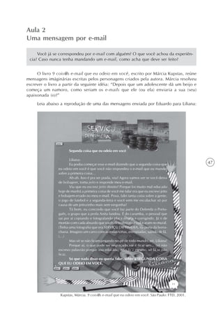 Aula 2
Uma mensagem por e-mail

     Você já se correspondeu por e-mail com alguém? O que você achou da experiên-
 cia? Caso nunca tenha mandando um e-mail, como acha que deve ser feito?


     O livro 9 cois@s e-mail que eu odeio em você, escrito por Márcia Kupstas, reúne
mensagens imáginárias escritas pelos personagens criados pela autora. Márcia resolveu
escrever o livro a partir da seguinte idéia: “Depois que um adolescente dá um beijo e
começa um namoro, como seriam os e-mails que ele (ou ela) enviaria a sua (seu)
apaixonada (o)?”
     Leia abaixo a reprodução de uma das mensagens enviada por Eduardo para Liliana:




                       Segunda coisa que eu odeio em você

                       Liliana:
                       Eu podia começar esse e-mail dizendo que a segunda coisa que             47
                eu odeio em você é que você não respondeu o e-mail que eu mandei
                sobre a primeira coisa...
                       Ah-ah. Isso é pra ser piada, viu? Agora vamos ver se você deixa
                de bobagem, toma jeito e responde meu e-mail.
                       Viu que eu escrevi jeito direito? Porque foi muito mal educado
                hoje de manhã a primeira coisa de você me falar era que eu escrevi jeito
                e bobajem errado no meu e-mail. Poxa, falei tanta coisa sobre a gente,
                o jogo de futebol e a segunda-feira e você vem me esculachar só por
                causa de um jeitozinho mais sem vergonha?
                       Tá bom, eu concordo que você faz parte do Defenda o Portu-
                guês, o grupo que a profa Anita fundou. É do caramba, o pessoal que
                sai por aí copiando e fotografando placa errada e corrigindo. Já ri de
                montão com cada absurdo que vocês descobriram e colocaram no mural.
                (Tinha uma fotografia que era SERVIÇU DIPRIMERA, na porta da borra-
                charia. Imagino um carro com as rodas tortas, estropiadas, saindo de lá.
                (...)
                       Mas vê se não ficam pegando no pé de todo mundo, né, Liliana!
                       Porque aí, o que pode ser engraçado vai é ficar um... (só não
                escrevo palavrão porque sou educado. Mas fica mesmo, vê lá se não
                fica).
                       Só que nada disso eu queria falar, sobre a SEGUNDA COISA
                QUE EU ODEIO EM VOCÊ.




                 Kupstas, Márcia. 9 cois@s e-mail que eu odeio em você. São Paulo: FTD, 2001.
 