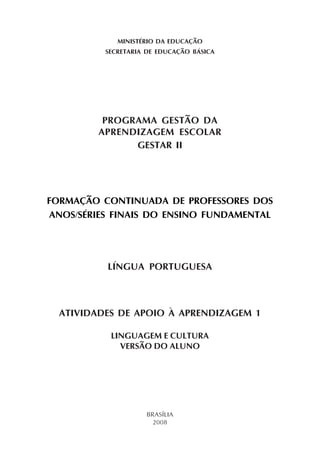 MINISTÉRIO DA EDUCAÇÃO
          SECRETARIA DE EDUCAÇÃO BÁSICA




          PROGRAMA GESTÃO DA
         APRENDIZAGEM ESCOLAR
               GESTAR II




FORMAÇÃO CONTINUADA DE PROFESSORES DOS
ANOS/SÉRIES FINAIS DO ENSINO FUNDAMENTAL




          LÍNGUA PORTUGUESA



  ATIVIDADES DE APOIO À APRENDIZAGEM 1

           LINGUAGEM E CULTURA
             VERSÃO DO ALUNO




                    BRASÍLIA
                      2008
 