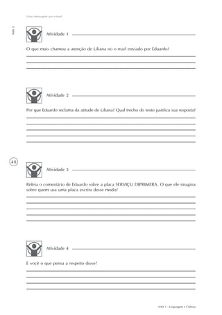 Uma mensagem por e-mail
Aula 2




                     Atividade 1


         O que mais chamou a atenção de Liliana no e-mail enviado por Eduardo?




                     Atividade 2


         Por que Eduardo reclama da atitude de Liliana? Qual trecho do texto justifica sua resposta?




48
                     Atividade 3


         Releia o comentário de Eduardo sobre a placa SERVIÇU DIPRIMERA. O que ele imagina
         sobre quem usa uma placa escrita desse modo?




                     Atividade 4


         E você o que pensa a respeito disso?




                                                                               AAA 1 - Linguagem e Cultura
 