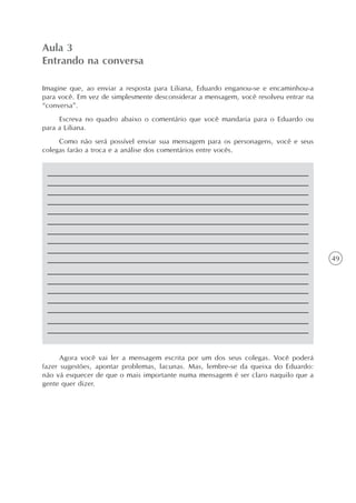 Aula 3
Entrando na conversa

Imagine que, ao enviar a resposta para Liliana, Eduardo enganou-se e encaminhou-a
para você. Em vez de simplesmente desconsiderar a mensagem, você resolveu entrar na
“conversa”.
     Escreva no quadro abaixo o comentário que você mandaria para o Eduardo ou
para a Liliana.
     Como não será possível enviar sua mensagem para os personagens, você e seus
colegas farão a troca e a análise dos comentários entre vocês.




                                                                                      49




      Agora você vai ler a mensagem escrita por um dos seus colegas. Você poderá
fazer sugestões, apontar problemas, lacunas. Mas, lembre-se da queixa do Eduardo:
não vá esquecer de que o mais importante numa mensagem é ser claro naquilo que a
gente quer dizer.
 