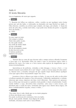 Aula 4
     O texto literário
     Leia os fragmentos de texto que seguem:
     a) Texto 1
     “1. Reunião de folhas ou cadernos, soltos, cosidos ou por qualquer outra forma
     presos por um dos lados, e enfeixados ou montados em capa flexível ou rígida. 2.
     Obra literária, científica ou artística que compõe, em regra, um volume. 3. Seção do
     texto de uma obra, contida num tomo, e que pode estar divida em partes: o segundo
     livro da Eneida...”
     (p. 1042)
     b) Texto 2
     Eu nasci aqui no mato
     Vivi sempre a trabaiá.
     Neste meu pobre recato,
     Eu não pude estudá.
     No verdô de minha idade
     Só tive a felicidade
     De dá um pequeno ensaio
     In dois livro do iscritô,
     O famoso professô
     Filisberto de Carvaio.
50
     c) Texto 3
           “Bastian deu-se conta de que durante todo o tempo estivera olhando fixamente
     o livro que o Sr. Koreander tinha nas mãos e que se encontrava agora sobre a
     poltrona de couro. Era como se o livro tivesse uma espécie de magnetismo que o
     atraía irresistivelmente.
          Aproximou-se da poltrona, estendeu a mão devagar, e tocou o livro – e no
     mesmo instante ouviu dentro de si um “clique”, como se tivesse pego em uma ratoei-
     ra. Bastian teve a estranha sensação de que aquele toque desencadeara qualquer
     coisa que agora devia forçosamente seguir seu curso.
           Levantou o livro e olhou-o por todos os lados. A capa era de seda cor-de-cobre
     e brilhava quando ele mudava o livro de posição. Folheando rapidamente o volume,
     observou que estava impresso em duas cores diferentes. Não parecia ter gravuras,
     mas as letras que iniciavam os capítulos eram grandes e muito ornamentadas. Exami-
     nando melhor a capa, descobriu duas serpentes, uma clara e outra escura, que
     mordiam uma a cauda da outra, formando uma figura oval. Dentro dessa figura, em
     letras cuidadosamente traçadas, estava o título...”
     d) Texto 4
     “Para mim, livro é vida; desde que eu era muito pequena
     os livros me deram casa e comida.
     Foi assim: eu brincava de construtora, livro era tijolo;
     Em pé, fazia parede; deitado, fazia degrau de escada;
     inclinado, encostava num outro e fazia telhado.

                                                                      AAA 1 - Linguagem e Cultura
 