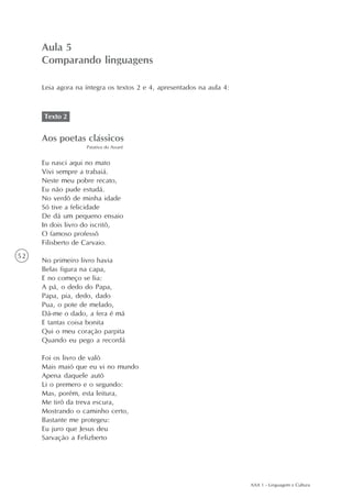 Aula 5
     Comparando linguagens

     Leia agora na íntegra os textos 2 e 4, apresentados na aula 4:



     Texto 2


     Aos poetas clássicos
                   Patativa do Assaré


     Eu nasci aqui no mato
     Vivi sempre a trabaiá.
     Neste meu pobre recato,
     Eu não pude estudá.
     No verdô de minha idade
     Só tive a felicidade
     De dá um pequeno ensaio
     In dois livro do iscritô,
     O famoso professô
     Filisberto de Carvaio.
52
     No primeiro livro havia
     Belas figura na capa,
     E no começo se lia:
     A pá, o dedo do Papa,
     Papa, pia, dedo, dado
     Pua, o pote de melado,
     Dá-me o dado, a fera é má
     E tantas coisa bonita
     Qui o meu coração parpita
     Quando eu pego a recordá

     Foi os livro de valô
     Mais maió que eu vi no mundo
     Apena daquele autô
     Li o premero e o segundo:
     Mas, porém, esta leitura,
     Me tirô da treva escura,
     Mostrando o caminho certo,
     Bastante me protegeu:
     Eu juro que Jesus deu
     Sarvação a Felizberto




                                                                      AAA 1 - Linguagem e Cultura
 