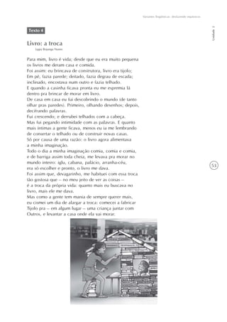 Variantes lingüísticas: desfazendo equívocos




                                                                                                          Unidade 2
Texto 4

Livro: a troca
    Lygia Bojunga Nunes


Para mim, livro é vida; desde que eu era muito pequena
os livros me deram casa e comida.
Foi assim: eu brincava de construtora, livro era tijolo;
Em pé, fazia parede; deitado, fazia degrau de escada;
inclinado, encostava num outro e fazia telhado.
E quando a casinha ficava pronta eu me espremia lá
dentro pra brincar de morar em livro.
De casa em casa eu fui descobrindo o mundo (de tanto
olhar pras paredes). Primeiro, olhando desenhos; depois,
decifrando palavras.
Fui crescendo; e derrubei telhados com a cabeça.
Mas fui pegando intimidade com as palavras. E quanto
mais íntimas a gente ficava, menos eu ia me lembrando
de consertar o telhado ou de construir novas casas.
Só por causa de uma razão: o livro agora alimentava
a minha imaginação.
Todo o dia a minha imaginação comia, comia e comia,
e de barriga assim toda cheia, me levava pra morar no
mundo inteiro: iglu, cabana, palácio, arranha-céu,
                                                                                                          53
era só escolher e pronto, o livro me dava.
Foi assim que, devagarinho, me habituei com essa troca
tão gostosa que – no meu jeito de ver as coisas –
é a troca da própria vida: quanto mais eu buscava no
livro, mais ele me dava.
Mas como a gente tem mania de sempre querer mais,
eu cismei um dia de alargar a troca: comecei a fabricar
Tijolo pra – em algum lugar – uma criança juntar com
Outros, e levantar a casa onde ela vai morar.
 