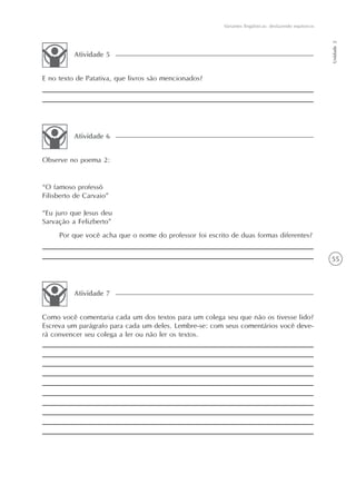 Variantes lingüísticas: desfazendo equívocos




                                                                                                        Unidade 2
          Atividade 5


E no texto de Patativa, que livros são mencionados?




          Atividade 6


Observe no poema 2:


“O famoso professô
Filisberto de Carvaio”

“Eu juro que Jesus deu
Sarvação a Felizberto”
     Por que você acha que o nome do professor foi escrito de duas formas diferentes?


                                                                                                        55



          Atividade 7


Como você comentaria cada um dos textos para um colega seu que não os tivesse lido?
Escreva um parágrafo para cada um deles. Lembre-se: com seus comentários você deve-
rá convencer seu colega a ler ou não ler os textos.
 