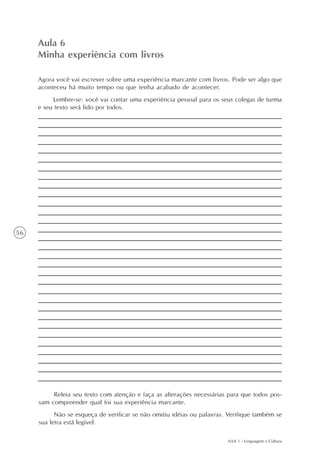 Aula 6
     Minha experiência com livros

     Agora você vai escrever sobre uma experiência marcante com livros. Pode ser algo que
     aconteceu há muito tempo ou que tenha acabado de acontecer.
          Lembre-se: você vai contar uma experiência pessoal para os seus colegas de turma
     e seu texto será lido por todos.




56




          Releia seu texto com atenção e faça as alterações necessárias para que todos pos-
     sam compreender qual foi sua experiência marcante.
           Não se esqueça de verificar se não omitiu idéias ou palavras. Verifique também se
     sua letra está legível.

                                                                        AAA 1 - Linguagem e Cultura
 