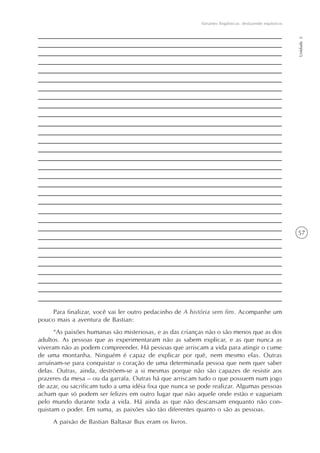 Variantes lingüísticas: desfazendo equívocos




                                                                                                         Unidade 2
                                                                                                         57




    Para finalizar, você vai ler outro pedacinho de A história sem fim. Acompanhe um
pouco mais a aventura de Bastian:
      “As paixões humanas são misteriosas, e as das crianças não o são menos que as dos
adultos. As pessoas que as experimentaram não as sabem explicar, e as que nunca as
viveram não as podem compreender. Há pessoas que arriscam a vida para atingir o cume
de uma montanha. Ninguém é capaz de explicar por quê, nem mesmo elas. Outras
arruínam-se para conquistar o coração de uma determinada pessoa que nem quer saber
delas. Outras, ainda, destróem-se a si mesmas porque não são capazes de resistir aos
prazeres da mesa – ou da garrafa. Outras há que arriscam tudo o que possuem num jogo
de azar, ou sacrificam tudo a uma idéia fixa que nunca se pode realizar. Algumas pessoas
acham que só podem ser felizes em outro lugar que não aquele onde estão e vagueiam
pelo mundo durante toda a vida. Há ainda as que não descansam enquanto não con-
quistam o poder. Em suma, as paixões são tão diferentes quanto o são as pessoas.
     A paixão de Bastian Baltasar Bux eram os livros.
 