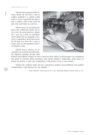 Minha experiência com livros
Aula 6




               Quem nunca passou tardes in-
         teiras diante de um livro, com as
         orelhas ardendo e o cabelo caído
         sobre o rosto, esquecido de tudo o
         que o rodeia e sem se dar conta de
         que está com fome ou com frio...
               Quem nunca se escondeu em-
         baixo dos cobertores lendo um li-
         vro à luz de uma lanterna, depois
         de o pai ou a mãe ou qualquer
         outro adulto lhe ter apagado a luz,
         com o argumetno bem-intenciona-
         do de que já é hora de ir para a
         cama, pois no dia seguinte é preci-
         so levantar cedo...
               Quem nunca chorou, às es-
         condidas ou na frente de todo mun-
         do, lágrimas amargas porque uma
         história maravilhosa chegou ao fim e é preciso dizer adeus às personagens na companhia
         das quais se viveram tantas aventuras, que foram amadas e admiradas, pelas quais se
         temeu ou ansiou, e sem cuja companhia a vida parece vazia e sem sentido...
             Quem não conhece tudo isto por experiência própria provavelmente não poderá
         compreender o que Bastian fez em seguida...”
58
                                        Ende, Michael. A história sem fim. 6 ed., São Paulo: Martins Fontes, 2003, p. 6-7.




                                                                                                 AAA 1 - Linguagem e Cultura
 