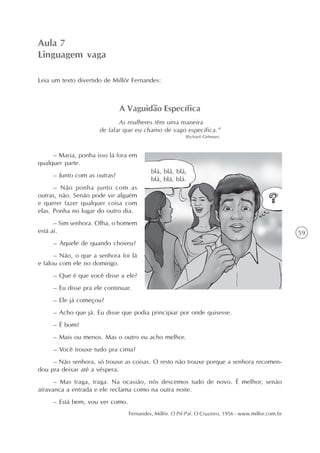 Aula 7
Linguagem vaga

Leia um texto divertido de Millôr Fernandes:



                              A Vaguidão Específica
                             As mulheres têm uma maneira
                      de falar que eu chamo de vago específica.”
                                                         (Richard Gehman)



     – Maria, ponha isso lá fora em
qualquer parte.
                                          blá, blá, blá,
     – Junto com as outras?
                                          blá, blá, blá.
      – Não ponha junto com as
outras, não. Senão pode vir alguém
e querer fazer qualquer coisa com
elas. Ponha no lugar do outro dia.
      – Sim senhora. Olha, o homem
está aí.                                                                                              59
     – Aquele de quando choveu?
      – Não, o que a senhora foi lá
e falou com ele no domingo.
     – Que é que você disse a ele?
     – Eu disse pra ele continuar.
     – Ele já começou?
     – Acho que já. Eu disse que podia principiar por onde quisesse.
     – É bom?
     – Mais ou menos. Mas o outro eu acho melhor.
     – Você trouxe tudo pra cima?
     – Não senhora, só trouxe as coisas. O resto não trouxe porque a senhora recomen-
dou pra deixar até a véspera.
      – Mas traga, traga. Na ocasião, nós descemos tudo de novo. É melhor, senão
atravanca a entrada e ele reclama como na outra noite.
     – Está bem, vou ver como.
                                 Fernandes, Millôr. O Pif-Paf. O Cruzeiro, 1956 - www.millor.com.br
 