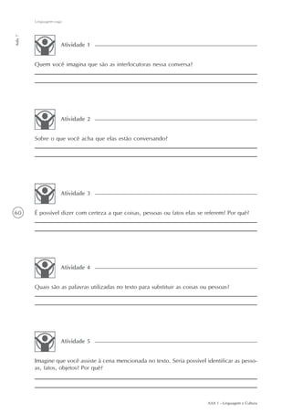 Linguagem vaga
Aula 7




                      Atividade 1


         Quem você imagina que são as interlocutoras nessa conversa?




                      Atividade 2


         Sobre o que você acha que elas estão conversando?




                      Atividade 3


60       É possível dizer com certeza a que coisas, pessoas ou fatos elas se referem? Por quê?




                      Atividade 4


         Quais são as palavras utilizadas no texto para substituir as coisas ou pessoas?




                      Atividade 5


         Imagine que você assiste à cena mencionada no texto. Seria possível identificar as pesso-
         as, fatos, objetos? Por quê?




                                                                               AAA 1 - Linguagem e Cultura
 