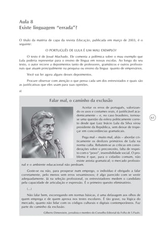 Aula 8
Existe linguagem “errada”?

O título da matéria de capa da revista Educação, publicada em março de 2003, é o
seguinte:
                  O PORTUGUÊS DE LULA É UM MAU EXEMPLO?
      O texto é de Josué Machado. Ele comenta a polêmica sobre o mau exemplo que
Lula poderia representar para o ensino de língua em nossas escolas. Ao longo do seu
texto, o autor recorre a depoimentos tanto de professores, gramáticos e outros profissio-
nais que atuam principalmente na pesquisa ou ensino da língua quanto de empresários.
     Você vai ler agora alguns desses depoimentos.
      Procure observar com atenção o que pensa cada um dos entrevistados e quais são
as justificativas que eles usam para suas opiniões.
a)


                     Falar mal, o caminho da exclusão
                                                 Aceitar os erros de português, valorizan-
                                             do os usos e costumes orais, é justificável aca-
                                             demicamente – e, no caso brasileiro, tornou-
                                             se uma questão da esfera politicamente corre-             61
                                             to desde que Luiz Inácio Lula da Silva virou
                                             presidente da República, sem deixar de trope-
                                             çar em concordâncias gramaticais.
                                          Pega mal – muito mal, aliás – abordar cri-
                                      ticamente os deslizes primários de Lula na
                                      norma culta. Rebatem-se as críticas em consi-
                                      derações sobre o preconceito, falta de respei-
                                      to com o “povo”, insensibilidade social. O pro-
                                      blema é que, para o cidadão comum, não
                                      existe anistia gramatical; o mercado profissio-
 nal e o ambiente educacional não perdoam.
     Goste-se ou não, para prosperar num emprego, o indivíduo é obrigado a falar
 corretamente, pelo menos sem erros vexaminosos; é algo parecido com se vestir
 adequadamente. Já na seleção profissional, os entrevistadores medem o candidato
 pela capacidade de articulação e expressão. É o primeiro quesito eliminatório.
     (...)
     Não falar bem, escorregando em normas básicas, é uma defasagem aos olhos de
 quem emprega e de quem aprova nos testes escolares. É tão grave, na lógica do
 mercado, quanto não lidar com os códigos culturais e digitais contemporâneos. Faz
 parte do caminho da exclusão.
                 Gilberto Dimenstein, jornalista e membro do Conselho Editorial da Folha de S.Paulo.
 