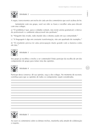 Variantes lingüísticas: desfazendo equívocos




                                                                                                       Unidade 2
         Atividade 2


A seguir, transcrevemos um trecho de cada um dos comentários que você acabou de ler.
    Juntamente com seu grupo, você vai reler as frases e escolher uma para discutir
com seus colegas.
a) “O problema é que, para o cidadão comum, não existe anistia gramatical; o merca-
do profissional e o ambiente educacional não perdoam.”
b) “Ninguém fala errado, todo mundo fala o idioma usado em sua comunidade.”
c) “A linguagem é algo em constante transformação, não um apanhado de exemplos.”
d) “O estudante precisa ter uma preocupação muito grande com a maneira como
ele fala.”


         Atividade 3


Seu grupo já escolheu o trecho a ser comentado? Então participe da escolha de um dos
componentes do grupo para tomar nota das opiniões.


         Atividade 4                                                                                   63


Participe dessa conversa: dê sua opinião, ouça a dos colegas. No momento de escrever,
contribua para que as opiniões de todos os componentes sejam consideradas.




         Atividade 5


Ao ouvir os comentários sobre os demais trechos, mantenha uma atitude de colaboração
e respeito.
 