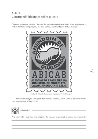 Aula 1
Construindo hipóteses sobre o texto

Observe a imagem abaixo. Trata-se de um texto construído com duas linguagens: a
verbal, formada por palavras, e a não verbal, constituída por linhas e cores.




                                                                                        67




                       Folha de S. Paulo. Suplemento Equilíbrio, 31/10/2002, p.7.

      Olhe com atenção a imagem. Perceba seu formato, assim como o desenho interno
e as palavras que aí aparecem.



         Atividade 1


Pela impressão visual que essa imagem lhe causou, o que você acha que ela representa?
 