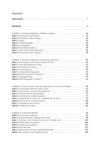 Sumário
Apresentação..........................................................................................................7


Introdução..........................................................................................................9


Unidade 1: Variantes lingüísticas: dialetos e registros................................................13
Aula 1: Uma estranha passageira.......................................................................15
Aula 2: Sociedade, cultura, língua.....................................................................18
Aula 3: A gíria.................................................................................................22
Aula 4: O dialeto popular..................................................................................25
Aula 5: A propaganda......................................................................................28
Aula 6: Uma fábula moderna............................................................................29
Aula 7: Uma crônica bem-humorada...................................................................34
Aula 8: Discutindo sobre a língua.....................................................................38


Unidade 2: Variantes lingüísticas: desfazendo equívocos.........................................41
Aula 1: Cada grupo social com seu modo de falar.................................................43
Aula 2: Uma mensagem por e-mail....................................................................47
Aula 3: Entrando na conversa...........................................................................49
Aula 4: O texto literário....................................................................................50
Aula 5: Comparando linguagens.......................................................................52
Aula 6: Minha experiência com livros.................................................................56
Aula 7: Linguagem vaga...................................................................................59
Aula 8: Existe linguagem “errada”?....................................................................61


Unidade 3: O texto como centro das experiências no ensino da língua.......................65
Aula 1: Construindo hipóteses sobre o texto.........................................................67
Aula 2: Verificando a correção das hipóteses.......................................................70
Aula 3: Criando um selo de qualidade................................................................73
Aula 4: Uma entrevista: dialeto popular...............................................................75
Aula 5: Suprimindo as marcas de oralidade de um texto.......................................79
Aula 6: Um poema de cordel piauiense..............................................................80
Aula 7: Propaganda: um outdoor.......................................................................86
Aula 8: Criando um outdoor.............................................................................89


Unidade 4: A intertextualidade..........................................................................91
Aula 1: Um texto de memórias..........................................................................93
Aula 2: Intertextualidade: diálogo entre textos......................................................98
Aula 3: Paráfrase: dois modos de noticiar o mesmo fato.....................................101
Aula 4: Paródia: Branca de Neve.....................................................................104
Aula 5: Paródias de provérbios........................................................................107
Aula 6: Ponto de vista....................................................................................113
Aula 7: Quem conta um conto, aumenta um ponto..................................................115
Aula 8: Uma semana e vários pontos de vista............................................................118
 