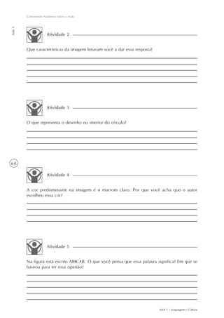 Construindo hipóteses sobre o texto
Aula 1




                       Atividade 2


         Que características da imagem levaram você a dar essa resposta?




                       Atividade 3


         O que representa o desenho no interior do círculo?




68

                       Atividade 4


         A cor predominante na imagem é o marrom claro. Por que você acha que o autor
         escolheu essa cor?




                       Atividade 5


         Na figura está escrito ABICAB. O que você pensa que essa palavra significa? Em que se
         baseou para ter essa opinião?




                                                                           AAA 1 - Linguagem e Cultura
 