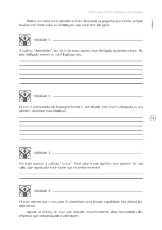 O texto como centro das experiências no ensino da língua




                                                                                                            Unidade 3
     Vamos ver como você entendeu o texto. Responda às perguntas por escrito, sempre
levando em conta todas as informações que você teve até agora.



          Atividade 1


A palavra “Amendoim”, no início do texto, parece estar desligada da primeira frase. Ela
está desligada mesmo ou não? Explique isso.




          Atividade 2


O texto é apresentado em linguagem formal e, sem dúvida, esse nível é adequado ao seu
objetivo. Justifique essa afirmação.

                                                                                                            71




          Atividade 3


No texto aparece a palavra “toxina”. Você sabe o que significa essa palavra? Se não
sabe, que significado você supõe que ela tenha no texto?




          Atividade 4


O texto informa que o consumo do amendoim caíra porque a qualidade fora afetada por
uma toxina.
    Aponte os trechos do texto que indicam, respectivamente, duas necessidades das
empresas que industrializam o amendoim:
 