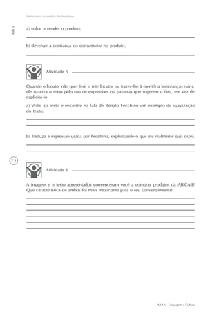 Verificando a correção das hipóteses
Aula 2




         a) voltar a vender o produto;


         b) devolver a confiança do consumidor no produto.




                       Atividade 5


         Quando o locutor não quer ferir o interlocutor ou trazer-lhe à memória lembranças ruins,
         ele suaviza o texto pelo uso de expressões ou palavras que sugerem o fato, em vez de
         explicitá-lo.
         a) Volte ao texto e encontre na fala de Renato Fecchino um exemplo de suavização
         do texto;




         b) Traduza a expressão usada por Fecchino, explicitando o que ele realmente quis dizer.




72

                       Atividade 6


         A imagem e o texto apresentados convenceram você a comprar produtos da ABICAB?
         Que característica de ambos foi mais importante para o seu convencimento?




                                                                             AAA 1 - Linguagem e Cultura
 