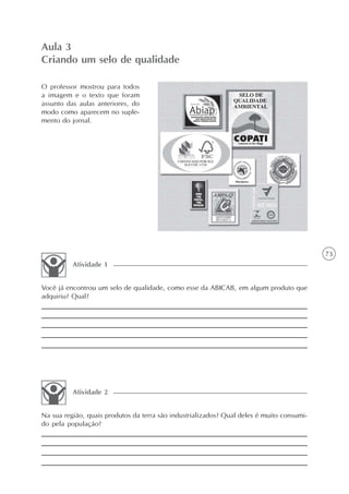 Aula 3
Criando um selo de qualidade

O professor mostrou para todos
a imagem e o texto que foram
assunto das aulas anteriores, do
modo como aparecem no suple-
mento do jornal.




                                                                                           73
          Atividade 1


Você já encontrou um selo de qualidade, como esse da ABICAB, em algum produto que
adquiriu? Qual?




          Atividade 2


Na sua região, quais produtos da terra são industrializados? Qual deles é muito consumi-
do pela população?
 