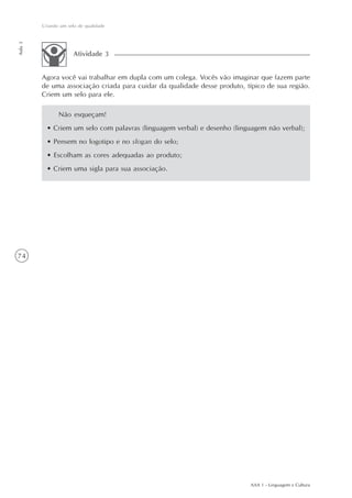 Criando um selo de qualidade
Aula 3




                      Atividade 3


         Agora você vai trabalhar em dupla com um colega. Vocês vão imaginar que fazem parte
         de uma associação criada para cuidar da qualidade desse produto, típico de sua região.
         Criem um selo para ele.

                Não esqueçam!
           • Criem um selo com palavras (linguagem verbal) e desenho (linguagem não verbal);
           • Pensem no logotipo e no slogan do selo;
           • Escolham as cores adequadas ao produto;
           • Criem uma sigla para sua associação.




74




                                                                           AAA 1 - Linguagem e Cultura
 