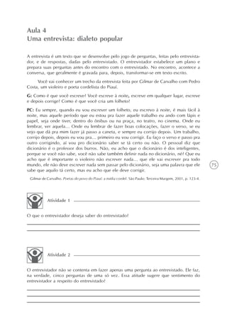 Aula 4
Uma entrevista: dialeto popular

A entrevista é um texto que se desenvolve pelo jogo de perguntas, feitas pelo entrevista-
dor, e de respostas, dadas pelo entrevistado. O entrevistador estabelece um plano e
prepara suas perguntas antes do encontro com o entrevistado. No encontro, acontece a
conversa, que geralmente é gravada para, depois, transformar-se em texto escrito.
     Você vai conhecer um trecho da entrevista feita por Gilmar de Carvalho com Pedro
Costa, um violeiro e poeta cordelista do Piauí.
G: Como é que você escreve? Você escreve à noite, escreve em qualquer lugar, escreve
e depois corrige? Como é que você cria um folheto?
PC: Eu sempre, quando eu vou escrever um folheto, eu escrevo à noite, é mais fácil à
noite, mas aquele período que eu estou pra fazer aquele trabalho eu ando com lápis e
papel, seja onde tiver, dentro do ônibus ou na praça, no teatro, no cinema. Onde eu
lembrar, ver aquela... Onde eu lembrar de fazer boas colocações, fazer o verso, se eu
vejo que dá pra mim fazer já passo a caneta, e sempre eu corrijo depois. Um trabalho,
corrijo depois, depois eu vou pra... primeiro eu vou corrigir. Eu faço o verso e passo pra
outro corrigindo, aí vou pro dicionário saber se tá certo ou não. O pessoal diz que
dicionário é o professor dos burros. Não, eu acho que o dicionário é dos inteligentes,
porque se você não sabe, você não sabe também definir nada no dicionário, né? Que eu
acho que é importante o violeiro não escrever nada... que ele vai escrever pra todo
mundo, ele não deve escrever nada sem passar pelo dicionário, seja uma palavra que ele                      75
sabe que aquilo tá certo, mas eu acho que ele deve corrigir.
 Gilmar de Carvalho. Poetas do povo do Piauí: a mídia cordel. São Paulo: Terceira Margem, 2001, p. 123-4.




           Atividade 1


O que o entrevistador deseja saber do entrevistado?




           Atividade 2


O entrevistador não se contenta em fazer apenas uma pergunta ao entrevistado. Ele faz,
na verdade, cinco perguntas de uma só vez. Essa atitude sugere que sentimento do
entrevistador a respeito do entrevistado?
 