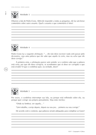 Uma entrevista: dialeto popular
Aula 4




                       Atividade 3


         Observe a fala de Pedro Costa. Além de responder a todas as perguntas, ele faz um breve
         comentário sobre outro assunto. Qual o assunto e que comentário é feito?




                       Atividade 4


         Pedro Costa faz a seguinte afirmação: “... ele não deve escrever nada sem passar pelo
         dicionário, seja uma palavra que ele sabe que aquilo tá certo, mas eu acho que ele
         deve corrigir.”
               À primeira vista, a afirmação parece sem sentido: se o violeiro sabe que a palavra
         está certa, por que ele deve corrigi-la, se acreditamos que só deve ser corrigido o que
         está errado? O que o cordelista quer, na verdade, dizer?
76




                       Atividade 5


         Por vezes, o cordelista interrompe sua fala, ou porque está refletindo sobre ela, ou
         porque quer corrigir seu próprio pensamento. Veja estes trechos:
                “Onde eu lembrar, ver aquela... “
                “Um trabalho, corrijo depois, depois eu vou pra... primeiro eu vou corrigir.”
                De acordo com o contexto, que palavras seriam adequadas para completar as frases?




                                                                               AAA 1 - Linguagem e Cultura
 