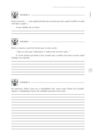O texto como centro das experiências no ensino da língua




                                                                                                              Unidade 3
          Atividade 6


Pedro Costa diz: “ ...mas aquele período que eu estou pra fazer aquele trabalho eu ando
com lápis e papel...”
     A que trabalho ele se refere?




          Atividade 7


Releia a resposta a partir do trecho que se inicia assim:
     “ Que eu acho que é importante o violeiro não escrever nada...”
      É correto afirmar que Pedro Costa acredita que o violeiro não deve escrever nada?
Explique essa questão.




                                                                                                              77




          Atividade 8


Na entrevista, Pedro Costa usa a modalidade oral, assim como Gilmar de Carvalho.
Aponte e exemplifique marcas de oralidade presentes nesse texto.
 
