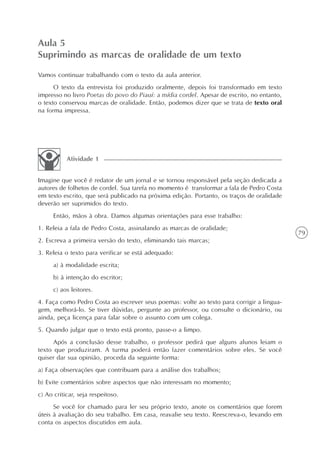 Aula 5
Suprimindo as marcas de oralidade de um texto
Vamos continuar trabalhando com o texto da aula anterior.
      O texto da entrevista foi produzido oralmente, depois foi transformado em texto
impresso no livro Poetas do povo do Piauí: a mídia cordel. Apesar de escrito, no entanto,
o texto conservou marcas de oralidade. Então, podemos dizer que se trata de texto oral
na forma impressa.




           Atividade 1


Imagine que você é redator de um jornal e se tornou responsável pela seção dedicada a
autores de folhetos de cordel. Sua tarefa no momento é transformar a fala de Pedro Costa
em texto escrito, que será publicado na próxima edição. Portanto, os traços de oralidade
deverão ser suprimidos do texto.
      Então, mãos à obra. Damos algumas orientações para esse trabalho:
1. Releia a fala de Pedro Costa, assinalando as marcas de oralidade;
                                                                                            79
2. Escreva a primeira versão do texto, eliminando tais marcas;
3. Releia o texto para verificar se está adequado:
      a) à modalidade escrita;
      b) à intenção do escritor;
      c) aos leitores.
4. Faça como Pedro Costa ao escrever seus poemas: volte ao texto para corrigir a lingua-
gem, melhorá-lo. Se tiver dúvidas, pergunte ao professor, ou consulte o dicionário, ou
ainda, peça licença para falar sobre o assunto com um colega.
5. Quando julgar que o texto está pronto, passe-o a limpo.
      Após a conclusão desse trabalho, o professor pedirá que alguns alunos leiam o
texto que produziram. A turma poderá então fazer comentários sobre eles. Se você
quiser dar sua opinião, proceda da seguinte forma:
a) Faça observações que contribuam para a análise dos trabalhos;
b) Evite comentários sobre aspectos que não interessam no momento;
c) Ao criticar, seja respeitoso.
      Se você for chamado para ler seu próprio texto, anote os comentários que forem
úteis à avaliação do seu trabalho. Em casa, reavalie seu texto. Reescreva-o, levando em
conta os aspectos discutidos em aula.
 