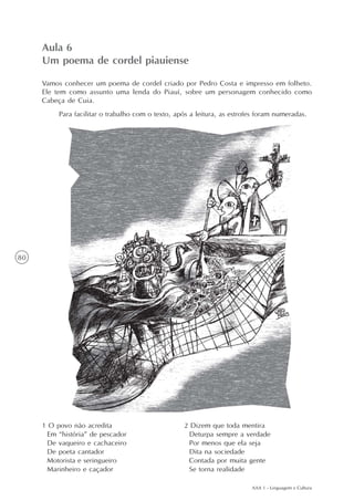 Aula 6
     Um poema de cordel piauiense

     Vamos conhecer um poema de cordel criado por Pedro Costa e impresso em folheto.
     Ele tem como assunto uma lenda do Piauí, sobre um personagem conhecido como
     Cabeça de Cuia.
          Para facilitar o trabalho com o texto, após a leitura, as estrofes foram numeradas.




80




     1 O povo não acredita                         2 Dizem que toda mentira
      Em “história” de pescador                     Deturpa sempre a verdade
      De vaqueiro e cachaceiro                      Por menos que ela seja
      De poeta cantador                             Dita na sociedade
      Motorista e seringueiro                       Contada por muita gente
      Marinheiro e caçador                          Se torna realidade

                                                                          AAA 1 - Linguagem e Cultura
 