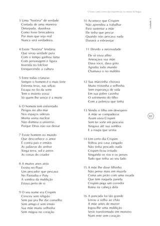 O texto como centro das experiências no ensino da língua




                                                                                               Unidade 3
3 Uma “história” de verdade      10 Acontece que Crispim
 Contada de uma maneira           Não aprendeu a trabalhar
 Deturpada, duvidosa              Para sustentar a mãe
 Como fosse brincadeira           Ele tinha que pescar
 Por mais que seja real           Quando não pescava nada
 Nunca será verdadeira.           Danava a esbravejar

4 Existe “história” lendária      11 Devido a necessidade
  Que virou verdade pura
                                    Ele só vivia aflito
  Com o tempo ganhou fama
                                    Ameaçava sua mãe
  Com personagem e figura
                                    Dava soco, dava grito
  Inserida no folclore
                                    Agredia todo mundo
  Enriquecendo a cultura
                                    Chamava o rio maldito

5 Entre todas criaturas
 Sempre o homem é o mais forte   12 Sua mãezinha chorava
 Enfrenta feras, nas selvas         Muito tristonha a velhinha
 Escapa no fio da sorte             Sem esperança de vida
 Tem o instinto voraz               Em sua pobre casinha
 Só quem lhe vence é a morte        O sofrimento do filho
                                    Com a pobreza que tinha
6 O homem tem enfrentado
 Perigos no alto mar             13 Vendo o filho em desespero
 Nos espaços siderais               A mãe se compadecia
                                                                                               81
 Monta usina nuclear                Assim vivia Crispim
 Não domina o universo              Sem ter sorte em pescaria
 Porque Deus não vai deixar         Xingava até sua sombra
                                    E a roupa que vestia
7 Existe homem no mundo
 Que desconhece o amor           14 Um certo dia Crispim
 É contra pais e irmãos             Voltou pra casa zangado
 As palavras do senhor              Não tinha pescado nada
 Xinga terra, sol e astros          Crispim ficou irritado
 As coisas do criador               Xingando os rios e os peixes
                                    Tudo que tinha ao seu lado
8 A muitos anos atrás
 Existiu no Piauí                15 A mãe lhe disse filhinho
 Um pescador que pescava            Não pense mais em mazela
 No Parnaíba e Poty                 Coma um pirão com uma ossada
 A sombra da maldição               Que tem naquela panela
 Estava perto de si                 Crispim pega um corredor
                                    Bateu na cabeça dela
9 O seu nome era Crispim
 Cresceu sem religião            16 A pancada foi tão grande
 Sem pai pra lhe dar conselho       Levou a velha ao chão
 Sem amigo e sem irmão              A mãe antes de morrer
 Sua mãe muito velhinha             Jogou-lhe uma maldição
 Sem mágoa no coração               Serás transformado em monstro
                                    Num ente sem coração
 