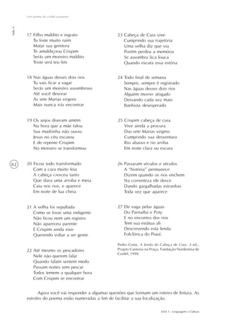 Um poema de cordel piauiense
Aula 6




         17 Filho maldito e ingrato                   23 Cabeça de Cuia vive
            Tu foste muito ruim                          Cumprindo sua trajetória
            Matar sua genitora                           Uma velha diz que viu
            Te amaldiçoou Crispim                        Porém perdeu a memória
            Serás um monstro maldito                     Se assombra fica louca
            Triste será teu fim                          Quando escuta essa estória


         18 Nas águas desses dois rios                24 Todo final de semana
            Tu vais ficar a vagar                        Sempre, sempre é registrado
            Serás um monstro assombroso                  Nas águas desses dois rios
            Até você devorar                             Alguém morrer afogado
            As sete Marias virgens                       Deixando cada vez mais
            Mais nunca irás encontrar                    Banhista desesperado


         19 Os anjos diseram amém                     25 Crispim cabeça de cuia
            Na hora que a mãe falou                      Vive ainda a procura
            Sua madrinha não ouviu                       Das sete Marias virgens
            Jesus no céu escutou                         Cumprindo sua desventura
            E de repente Crispim                         Rio abaixo e rio arriba
            No monstro se transformou                    Em noite clara ou escura


82       20 Ficou todo transformado                   26 Passaram séculos e séculos
            Com a cara muito feia                        A “história” permanece
            A cabeça cresceu tanto                       Dizem quando os rios enchem
            Que dava uma arroba e meia                   Na correnteza ele desce
            Caiu nos rios, e aparece                     Dando gargalhadas estranhas
            Em noite de lua cheia                        Toda vez que aparece


         21 A velha foi sepultada                     27 Ele vaga pelas águas
            Como se fosse uma indigente                  Do Parnaíba e Poty
            Não ficou nem um registro                    E no encontro dos rios
            Não apareceu parente                         Tem sua estátua ali
            E Crispim ainda vive                         Descrevendo esta lenda
            Querendo voltar a ser gente                  Folclórica do Piauí.

                                                      Pedro Costa. A lenda do Cabeça de Cuia. 3 ed.,
         22 Até mesmo os pescadores                   Projeto Cantoria na Praça, Fundação Nordestina de
                                                      Cordel, 1999.
            Nele não querem falar
            Quando falam sentem medo
            Passam noites sem pescar
            Todos temem a qualquer hora
            Com Crispim se encontrar


               Agora você vai responder a algumas questões que formam um roteiro de leitura. As
         estrofes do poema estão numeradas a fim de facilitar a sua localização.

                                                                                AAA 1 - Linguagem e Cultura
 