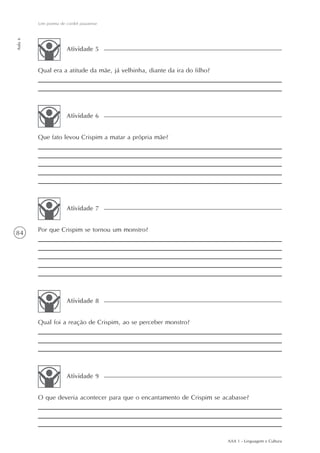 Um poema de cordel piauiense
Aula 6




                      Atividade 5


         Qual era a atitude da mãe, já velhinha, diante da ira do filho?




                      Atividade 6


         Que fato levou Crispim a matar a própria mãe?




                      Atividade 7


         Por que Crispim se tornou um monstro?
84




                      Atividade 8


         Qual foi a reação de Crispim, ao se perceber monstro?




                      Atividade 9


         O que deveria acontecer para que o encantamento de Crispim se acabasse?




                                                                           AAA 1 - Linguagem e Cultura
 