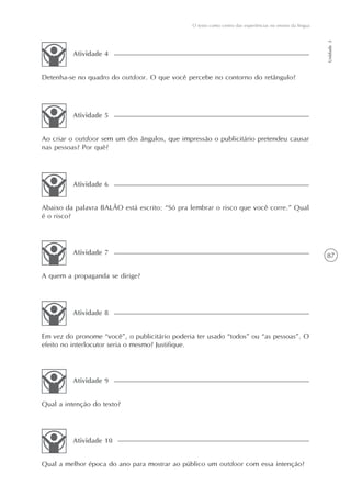 O texto como centro das experiências no ensino da língua




                                                                                                          Unidade 3
         Atividade 4


Detenha-se no quadro do outdoor. O que você percebe no contorno do retângulo?




         Atividade 5


Ao criar o outdoor sem um dos ângulos, que impressão o publicitário pretendeu causar
nas pessoas? Por quê?




         Atividade 6


Abaixo da palavra BALÂO está escrito: “Só pra lembrar o risco que você corre.” Qual
é o risco?




         Atividade 7                                                                                      87

A quem a propaganda se dirige?




         Atividade 8


Em vez do pronome “você”, o publicitário poderia ter usado “todos” ou “as pessoas”. O
efeito no interlocutor seria o mesmo? Justifique.




         Atividade 9


Qual a intenção do texto?




         Atividade 10


Qual a melhor época do ano para mostrar ao público um outdoor com essa intenção?
 
