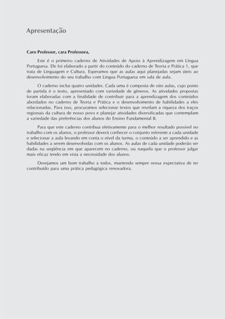 Apresentação


Caro Professor, cara Professora,
      Este é o primeiro caderno de Atividades de Apoio à Aprendizagem em Língua
Portuguesa. Ele foi elaborado a partir do conteúdo do caderno de Teoria e Prática 1, que
trata de Linguagem e Cultura. Esperamos que as aulas aqui planejadas sejam úteis ao
desenvolvimento do seu trabalho com Língua Portuguesa em sala de aula.
      O caderno inclui quatro unidades. Cada uma é composta de oito aulas, cujo ponto
de partida é o texto, apresentado com variedade de gêneros. As atividades propostas
foram elaboradas com a finalidade de contribuir para a aprendizagem dos conteúdos
abordados no caderno de Teoria e Prática e o desenvolvimento de habilidades a eles
relacionadas. Para isso, procuramos selecionar textos que revelam a riqueza dos traços
regionais da cultura de nosso povo e planejar atividades diversificadas que contemplam
a variedade das preferências dos alunos do Ensino Fundamental II.
      Para que este caderno contribua efetivamente para o melhor resultado possível no
trabalho com os alunos, o professor deverá conhecer o conjunto referente a cada unidade
e selecionar a aula levando em conta o nível da turma, o conteúdo a ser aprendido e as
habilidades a serem desenvolvidas com os alunos. As aulas de cada unidade poderão ser
dadas na seqüência em que aparecem no caderno, ou naquela que o professor julgar
mais eficaz tendo em vista a necessidade dos alunos.
      Desejamos um bom trabalho a todos, mantendo sempre nossa expectativa de ter
contribuído para uma prática pedagógica renovadora.
 