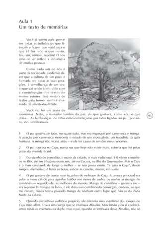Aula 1
Um texto de memórias

      Você já parou para pensar
em todas as influências que fi-
zeram e fazem que você seja o
que é? Em tudo o que ouviu,
leu, viu, imitou, repetiu? O seu
jeito de ser reflete a influência
de muitas pessoas.
      Como cada um de nós é
parte da sociedade, podemos di-
zer que a cultura de um povo é
formada por todas as suas gera-
ções, à semelhança de um tex-
to que vai sendo construído com
a contribuição dos textos de
muitos autores. Essa mistura de
textos para formar outro é cha-
mada de intertextualidade.
      Você vai ler um texto de
memórias. Nele, o narrador lembra do pai: do que gostava, como era, o que                   93
dizia... As lembranças do filho estão entrelaçadas por fatos ligados ao pai, portan-
to, são intertextuais.


1    O pai gostava de tudo, ou quase tudo, mas era esganado por carne-seca e manga.
A atração por carne-seca mereceria o estudo de um especialista, um tratadista da gula
humana. A manga não ficava atrás – e ela foi causa de um dos meus vexames.
2     O pai nascera no Caju, numa rua que hoje não existe mais, coberta que foi pelas
pistas da avenida Brasil.
3    Era vizinho do cemitério, o maior da cidade, o mais tradicional. Há vários cemitéri-
os no Rio, até em Inhaúma existe um, até no Cacuia, na ilha do Governador. Mas o Caju
é o mais confiável, de longe o melhor – se isso possa existir. “Ir para o Caju”, desde
tempos imemoriais, é bater as botas, esticar as canelas, morrer, em suma.
4     O pai gostava de contar suas façanhas de moleque do Caju. A proeza principal era
pular o muro caiado para apanhar balões nos meses de junho, ou roubar as mangas do
cemitério — segundo ele, as melhores do mundo. Manga de cemitério – garantia ele –
era superior às mangas da Índia, e ele dizia isso com honesta convicção, embora, ao que
me conste, nunca tenha provado manga de nenhum outro lugar que não as da Zona
Norte da cidade.
5    Quando encontrava auditório propício, ele estendia suas aventuras dos tempos do
Caju mais além. Tivera um colega que se chamava Absalão. Meu irmão e eu já conhecí-
amos todas as aventuras da dupla, mas o pai, quando se lembrava desse Absalão, não só
 