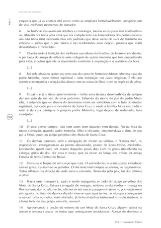 Um texto de memórias
Aula 1




         esquecia que já as contara mil vezes como as ampliava formidavelmente, atingindo um
         de seus melhores momentos de narrador.
         6    As histórias variavam em detalhes e cronologia, muitas vezes pareciam contraditóri-
         as, Absalão ora tinha uma irmã que era complacente nas brincadeiras dos porões escuros
         ora não tinha irmã nenhuma mas um padrasto que dava surras de vara de marmelo no
         enteado – surras que o pai, tantos e tão acidentados anos depois, garantia que eram
         devastadoras e merecidas.
         7     Obedecendo à tradição dos melhores narradores da história, de Homero em diante,
         o pai fazia do amigo de infância uma colagem de outros meninos que fora encontrando
         pela vida, e outros que ele ia inventando conforme a inspiração e o auditório da hora.
                [...]
         8     Foi pela altura do quinto ou sexto ano do curso do Seminário-Menor. Morrera o pai do
         padre Motinha, nosso diretor espiritual – uma instituição nas casas religiosas. É ele que
         orienta e acompanha a relação dos alunos com as coisas de Deus, com os negócios da alma.
                [...]
         9     O pai – e já o disse anteriormente – tinha uma técnica desenvolvida de sempre
         dar um jeito de me ver, de estar próximo. Sabendo da morte do pai do padre Moti-
         nha, e intuindo que os alunos do Seminário iriam ser solidários com o luto do diretor
         espiritual, foi cedo para o cemitério de Santa Cruz – onde a família Mota era tradici-
         onal e de cuja paróquia o próprio padre Motinha, logo depois de ordenado, fora
         coadjutor.
94
                [...]
         10 O pior, como sempre, não vem antes nem durante: vem depois. Foi na hora da
         maior comoção, quando padre Motinha, filho e oficiante, encomendava a alma de seu
         pai a Deus, junto ao jazigo perpétuo dos Mota de Santa Cruz.
         11 Os demais parentes, sem a obrigação de recitar os salmos, o “Libera me”, os
         responsórios, entregavam-se ao pranto desvairado, pranto de Zona Norte, medonho,
         lancinante, quem ouve um pranto daqueles passa dias com os gritos martelando na
         cabeça, gritos de dor, dor crua e veraz, que só existe ao longo dos trilhos da antiga
         Estrada de ferro Central do Brasil.
         12 Ouviu-se o baque de um corpo que caía. O estrondo fez o pranto parar, emudece-
         ram os gritos, calaram-se os gemidos. O oficiante interrompeu os salmos, os responsórios.
         Todos olharam na direção de onde viera o estrondo. Temendo pelo pior, fui dos últimos
         a olhar.
         13 Havia uma mangueira, vasta e verde mangueira ao lado do jazigo perpétuo dos
         Mota de Santa Cruz. Estava carregada de mangas, embora ainda verdes – manga no
         Rio costuma dar no alto verão, não sei se em outras paragens é assim –, pois estávamos
         em agosto, no final do desmoralizado inverno que aqui temos, as mangas começavam
         a nascer, uma ou outra, mais afobada, já tinha manchas insinuando o fruto maduro, o
         cheiro forte de sua polpa amarela, sensual.
         14 Aproveitando a unção do enterro de um Mota de Santa Cruz, alguém subira na
         árvore e tentara cutucar os frutos que ameaçavam amadurecer. Apesar de dominar a


                                                                               AAA 1 - Linguagem e Cultura
 