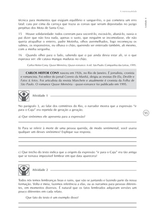 A intertextualidade




                                                                                                           Unidade 4
técnica para momentos que exigiam equilíbrio e sangue-frio, o pai cometera um erro
fatal: caiu por cima da carroça que trazia as coroas que seriam depositadas no jazigo
perpétuo dos Mota de Santa Cruz.
15 Houve solidariedade: todos correram para socorrê-lo, escová-lo, abaná-lo, ouvia o
pai dizer que não fora nada, apenas o susto, que ninguém se incomodasse, ele não
queria atrapalhar o enterro, padre Motinha, olhos avermelhados, logo recomeçou os
salmos, os responsórios, eu olhava o chão, querendo ser enterrado também, ali mesmo,
com a minha vergonha.
16 Quando olhei para o lado, sabendo que o pai ainda devia estar ali, vi o que
esperava ver: ele catava mangas maduras no chão.
      Carlos Heitor Cony. Quase Memória, Quase-romance. 6 ed. São Paulo: Companhia das Letras, 1995.


     CARLOS HEITOR CONY nasceu em 1926, no Rio de Janeiro. É jornalista, cronista
 e romancista. Foi editor do jornal Correio da Manhã, dirigiu as revistas Ele Ela, Desfile e
 Fatos & fotos. Foi articulista da revista Manchete e atualmente é cronista da Folha de
 São Paulo. O romance Quase Memória - quase-romance foi publicado em 1995.


          Atividade 1


No parágrafo 3, ao falar dos cemitérios do Rio, o narrador mostra que a expressão “ir
para o Caju” era repetida de geração a geração.
                                                                                                           95
a) Que sinônimos ele apresenta para a expressão?


b) Para se referir à morte de uma pessoa querida, de modo sentimental, você usaria
qualquer um desses sinônimos? Explique sua resposta.




c) Que trecho do texto indica que a origem da expressão “ir para o Caju” era tão antiga
que se tornava impossível lembrar em que data aparecera?



          Atividade 2


Todos nós temos lembranças boas e ruins, que vão se juntando e fazendo parte da nossa
formação. Volta e meia, fazemos referência a elas, ou as narramos para pessoas diferen-
tes, em momentos diversos. É natural que os fatos lembrados adquiram versões um
pouco diferentes em cada relato.
     Que fato do texto é um exemplo disso?
 