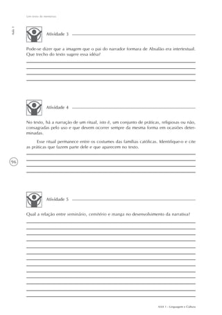 Um texto de memórias
Aula 1




                      Atividade 3


         Pode-se dizer que a imagem que o pai do narrador formara de Absalão era intertextual.
         Que trecho do texto sugere essa idéia?




                      Atividade 4


         No texto, há a narração de um ritual, isto é, um conjunto de práticas, religiosas ou não,
         consagradas pelo uso e que devem ocorrer sempre da mesma forma em ocasiões deter-
         minadas.
               Esse ritual permanece entre os costumes das famílias católicas. Identifique-o e cite
         as práticas que fazem parte dele e que aparecem no texto.


96




                      Atividade 5


         Qual a relação entre seminário, cemitério e manga no desenvolvimento da narrativa?




                                                                               AAA 1 - Linguagem e Cultura
 