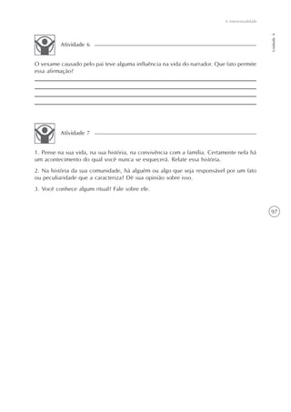 A intertextualidade




                                                                                                Unidade 4
          Atividade 6


O vexame causado pelo pai teve alguma influência na vida do narrador. Que fato permite
essa afirmação?




          Atividade 7


1. Pense na sua vida, na sua história, na convivência com a família. Certamente nela há
um acontecimento do qual você nunca se esquecerá. Relate essa história.
2. Na história da sua comunidade, há alguém ou algo que seja responsável por um fato
ou peculiaridade que a caracteriza? Dê sua opinião sobre isso.
3. Você conhece algum ritual? Fale sobre ele.


                                                                                                97
 