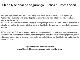 Plano Nacional de Segurança Pública e Defesa Social
Veja que, aqui, temos uma busca pela integração entre todas as áreas, já que Segurança
Pública não é somente uma tarefa da polícia, certo? Quanto mais integrado, mais resultados
positivos colheremos.
Art. 22. A União instituirá Plano Nacional de Segurança Pública e Defesa Social, destinado a
articular as ações do poder público, com a finalidade de: promover, contribuir, assegurar,
priorizar .
§ 1º As políticas públicas de segurança não se restringem aos integrantes do Susp, pois devem
considerar um contexto social amplo, com abrangência de outras áreas do serviço público, como
educação, saúde, lazer e cultura, respeitadas as atribuições e as finalidades de cada área do
serviço público.
o plano nacional terá uma duração
específica, de 10 anos, ou seja, de curto e médio prazo
 