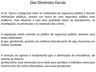 Das Diretrizes Gerais
A Lei busca a integração entre as instituições de segurança pública e demais
instituições públicas, sempre em busca de uma segurança pública mais
moderna, mais eficiente e com uma qualidade maior no atendimento, na
investigação, na prevenção e na repressão dos crimes.
A população sendo inserida na política de segurança pública, teremos uma
maior efetividade,
já que, geralmente, quando nos sentimos fazendo parte de algo, buscamos um
melhor resultado.
A inserção do egresso é fundamental para a diminuição da reincidência, do
retorno ao sistema
penitenciário. Essa reinserção serve tanto para socializar o indivíduo como para
mostrar para ele outras alternativas, uma nova perspectiva.
 