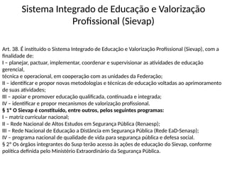 Sistema Integrado de Educação e Valorização
Profissional (Sievap)
Art. 38. É instituído o Sistema Integrado de Educação e Valorização Profissional (Sievap), com a
finalidade de:
I – planejar, pactuar, implementar, coordenar e supervisionar as atividades de educação
gerencial,
técnica e operacional, em cooperação com as unidades da Federação;
II – identificar e propor novas metodologias e técnicas de educação voltadas ao aprimoramento
de suas atividades;
III – apoiar e promover educação qualificada, continuada e integrada;
IV – identificar e propor mecanismos de valorização profissional.
§ 1º O Sievap é constituído, entre outros, pelos seguintes programas:
I – matriz curricular nacional;
II – Rede Nacional de Altos Estudos em Segurança Pública (Renaesp);
III – Rede Nacional de Educação a Distância em Segurança Pública (Rede EaD-Senasp);
IV – programa nacional de qualidade de vida para segurança pública e defesa social.
§ 2º Os órgãos integrantes do Susp terão acesso às ações de educação do Sievap, conforme
política definida pelo Ministério Extraordinário da Segurança Pública.
 